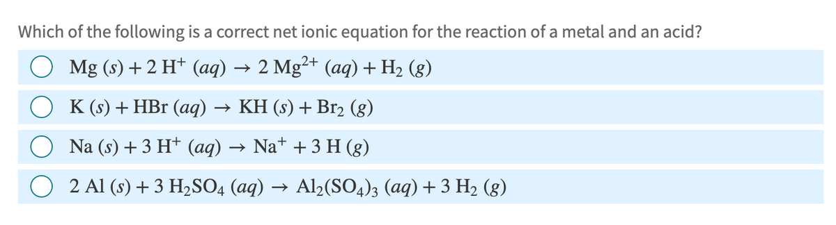 Which of the following is a correct net ionic equation for the reaction of a metal and an acid?
○ Mg (s) + 2 H+ (aq) → 2 Mg2+ (aq) + H₂ (8)
K (s) + HBr (aq) → KH (s) + Br2 (g)
Na (s) + 3 H+ (aq) → Na+ + 3 H (g)
2 Al (s) + 3 H2SO4 (aq) → Al2(SO4)3 (aq) + 3 H₂ (g)