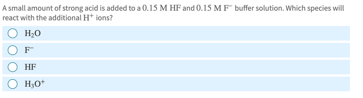 A small amount of strong acid is added to a 0.15 M HF and 0.15 M F buffer solution. Which species will
react with the additional H+ ions?
H₂O
F-
HF
H3O+