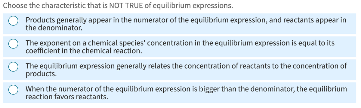Choose the characteristic that is NOT TRUE of equilibrium expressions.
Products generally appear in the numerator of the equilibrium expression, and reactants appear in
the denominator.
The exponent on a chemical species' concentration in the equilibrium expression is equal to its
coefficient in the chemical reaction.
The equilibrium expression generally relates the concentration of reactants to the concentration of
products.
When the numerator of the equilibrium expression is bigger than the denominator, the equilibrium
reaction favors reactants.