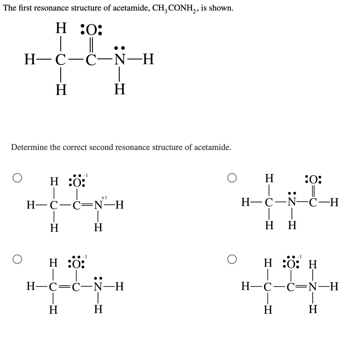 The first resonance structure of acetamide, CH3 CONH2, is shown.
H :0:
☐ ||
H-C-C-N-H
H
H
Determine the correct second resonance structure of acetamide.
H :0:
-1
+1
H-C-C-N-H
H
H
H :0:
-1
☐ ☐
H-C=C-N-H
H
H
H
:0:
H-C-N-C-H
HH
●● -1
H:0: H
H-C-C=N—H
H
H