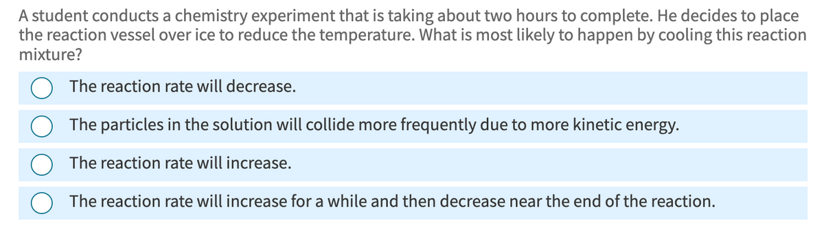 A student conducts a chemistry experiment that is taking about two hours to complete. He decides to place
the reaction vessel over ice to reduce the temperature. What is most likely to happen by cooling this reaction
mixture?
The reaction rate will decrease.
The particles in the solution will collide more frequently due to more kinetic energy.
The reaction rate will increase.
○ The reaction rate will increase for a while and then decrease near the end of the reaction.