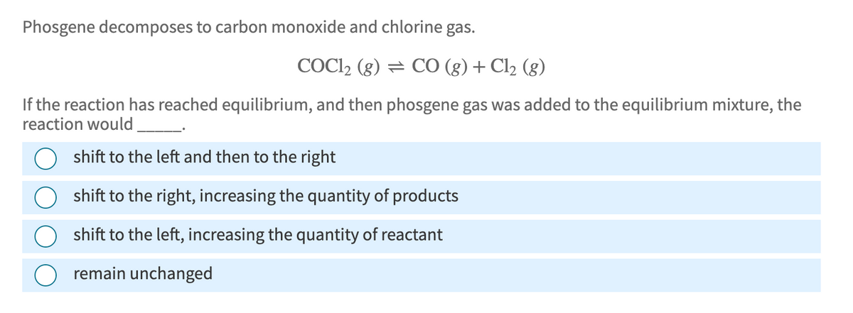 Phosgene decomposes to carbon monoxide and chlorine gas.
COCl2 (g) CO (g) + Cl2 (g)
If the reaction has reached equilibrium, and then phosgene gas was added to the equilibrium mixture, the
reaction would
shift to the left and then to the right
shift to the right, increasing the quantity of products
shift to the left, increasing the quantity of reactant
remain unchanged