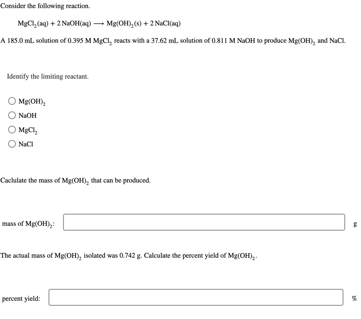 Consider the following reaction.
MgCl2(aq) + 2 NaOH(aq) → Mg(OH)2(s) + 2 NaCl(aq)
A 185.0 mL solution of 0.395 M MgCl2 reacts with a 37.62 mL solution of 0.811 M NaOH to produce Mg(OH)2 and NaCl.
Identify the limiting reactant.
○ Mg(OH)2
NaOH
MgCl2
NaCl
Caclulate the mass of Mg(OH)2 that can be produced.
mass of Mg(OH)2:
The actual mass of Mg(OH)2 isolated was 0.742 g. Calculate the percent yield of Mg(OH)2.
percent yield:
6.0
g
%