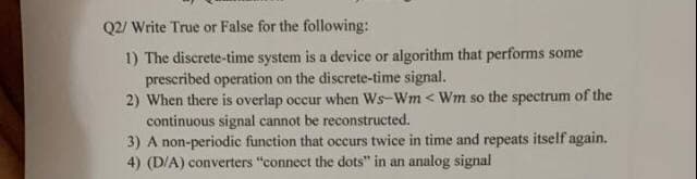 Q2/ Write True or False for the following:
1) The discrete-time system is a device or algorithm that performs some
prescribed operation on the discrete-time signal.
2) When there is overlap occur when Ws-Wm < Wm so the spectrum of the
continuous signal cannot be reconstructed.
3) A non-periodic function that occurs twice in time and repeats itself again.
4) (D/A) converters "connect the dots" in an analog signal
