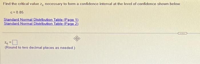 Find the critical value ze necessary to form a confidence interval at the level of confidence shown below.
c=0.85
Standard Normal Distribution Table (Page 1)
Standard Normal Distribution Table (Page 2)
Zc=
(Round to two decimal places as needed.)