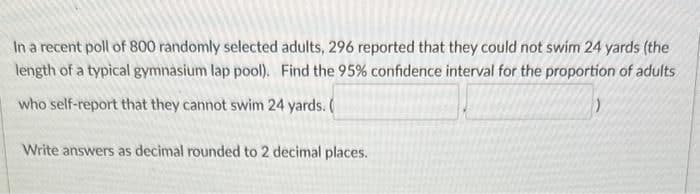 In a recent poll of 800 randomly selected adults, 296 reported that they could not swim 24 yards (the
length of a typical gymnasium lap pool). Find the 95% confidence interval for the proportion of adults
who self-report that they cannot swim 24 yards. (
Write answers as decimal rounded to 2 decimal places.
)