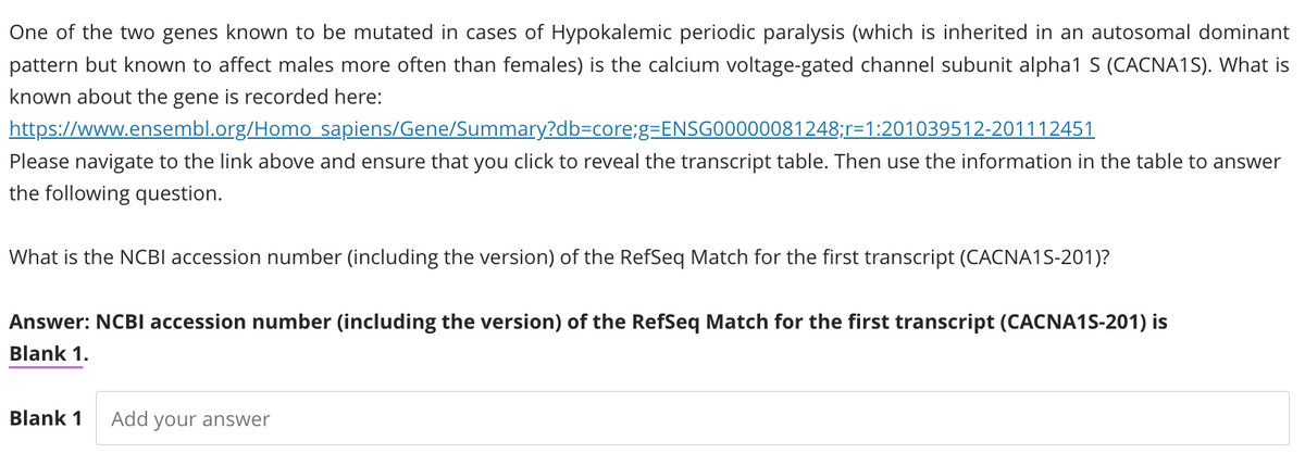 One of the two genes known to be mutated in cases of Hypokalemic periodic paralysis (which is inherited in an autosomal dominant
pattern but known to affect males more often than females) is the calcium voltage-gated channel subunit alpha1 S (CACNA1S). What is
known about the gene is recorded here:
https://www.ensembl.org/Homo sapiens/Gene/Summary?db-core;g=ENSG00000081248;r-1:201039512-201112451
Please navigate to the link above and ensure that you click to reveal the transcript table. Then use the information in the table to answer
the following question.
What is the NCBI accession number (including the version) of the RefSeq Match for the first transcript (CACNA1S-201)?
Answer: NCBI accession number (including the version) of the RefSeq Match for the first transcript (CACNA1S-201) is
Blank 1.
Blank 1
Add your answer