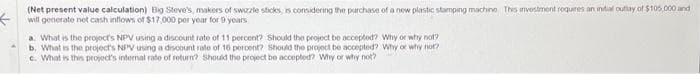 ←
(Net present value calculation) Big Steve's, makers of swizzle sticks, is considering the purchase of a new plastic stamping machine This investment requires an initial outlay of $105,000 and
will generate net cash inflows of $17,000 per year for 9 years
a. What is the project's NPV using a discount rate of 11 percent? Should the project be accepted? Why or why not?
b. What is the project's NPV using a discount rate of 16 percent? Should the project be accepted? Why or why not?
c. What is this project's internal rate of return? Should the project be accepted? Why or why not?