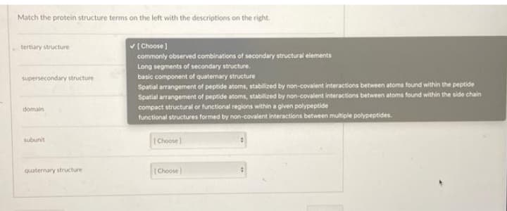 Match the protein structure terms on the left with the descriptions on the right.
v (Choose )
commonly observed combinations of secondary structural elements
tertiary structure
Long segments of secondary structure.
supersecondary structure
basic component of quaternary structure
Spatial arrangement of peptide atoms, stabilized by non-covalent interactions between atoms found within the peptide
Spatial arrangement of peptide atoms, stabilized by non-covalent interactions between atoms found within the side chain
compact structural or functional regions within a given polypeptide
functional structures formed by non-covalent interactions between multiple polypeptides.
domain
(Choosel
subunit
quaternary structure
(Choose)
