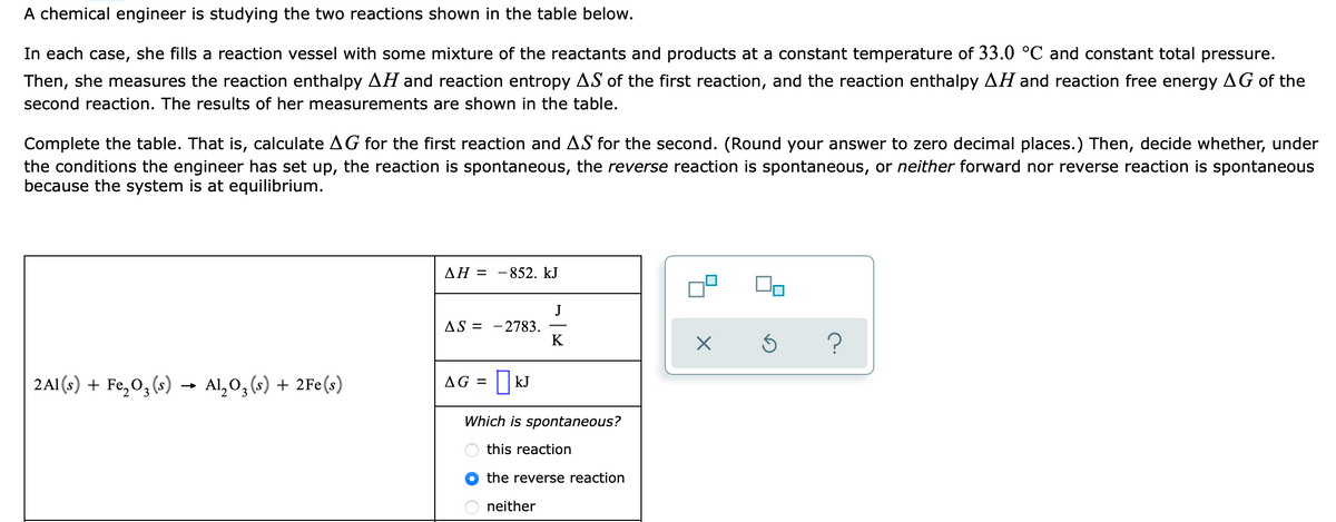 A chemical engineer is studying the two reactions shown in the table below.
In each case, she fills a reaction vessel with some mixture of the reactants and products at a constant temperature of 33.0 °C and constant total pressure.
Then, she measures the reaction enthalpy AH and reaction entropy AS of the first reaction, and the reaction enthalpy AH and reaction free energy AG of the
second reaction. The results of her measurements are shown in the table.
Complete the table. That is, calculate AG for the first reaction and AS for the second. (Round your answer to zero decimal places.) Then, decide whether, under
the conditions the engineer has set up, the reaction is spontaneous, the reverse reaction is spontaneous, or neither forward nor reverse reaction is spontaneous
because the system is at equilibrium.
ΔΗ -
-852. kJ
J
- 2783.
K
AS =
2A1 (s) + Fe,0, (s) →
Al, O, (s) + 2Fe(s)
AG = ||kJ
Which is spontaneous?
this reaction
the reverse reaction
neither
