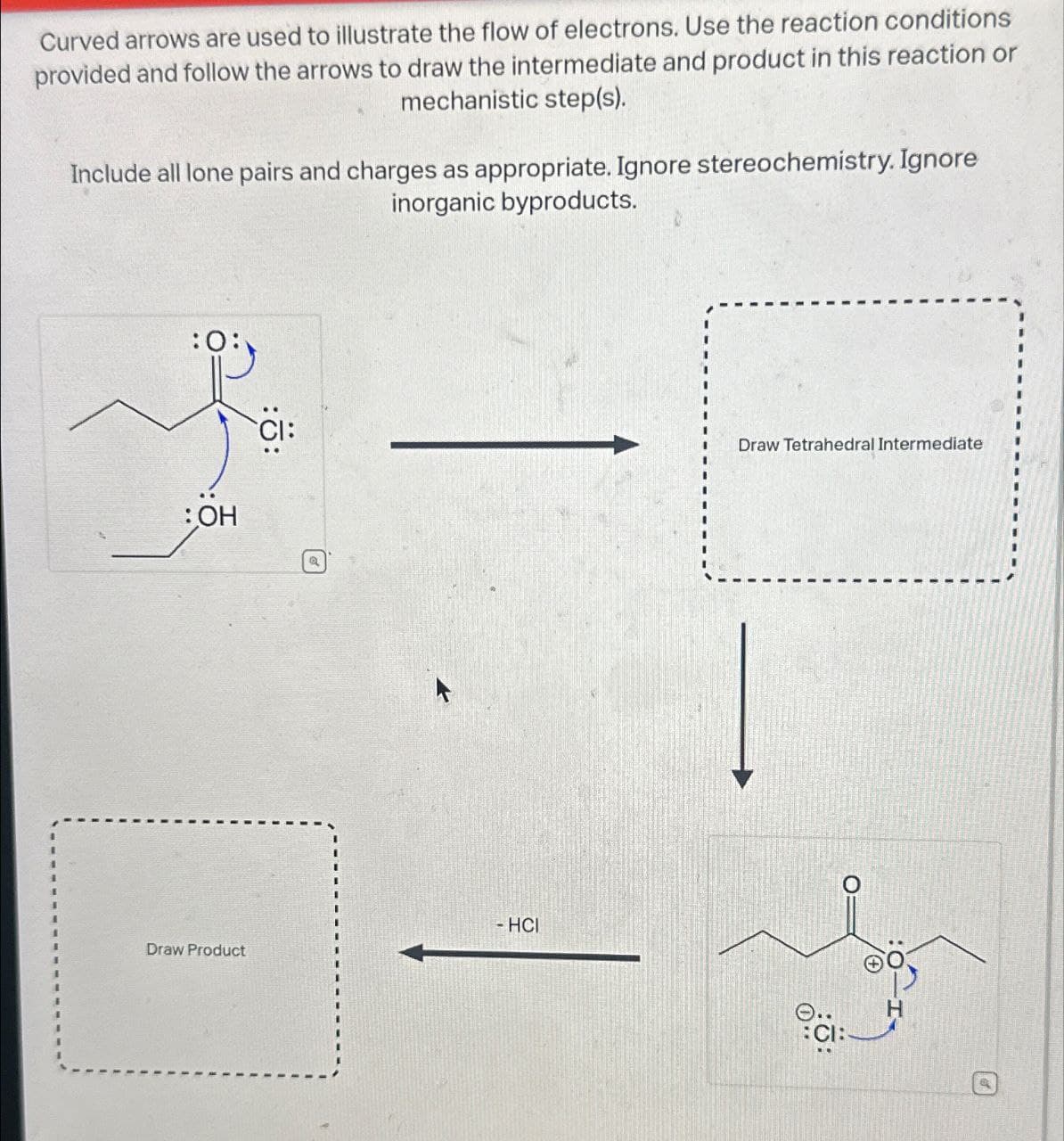 Curved arrows are used to illustrate the flow of electrons. Use the reaction conditions
provided and follow the arrows to draw the intermediate and product in this reaction or
mechanistic step(s).
Include all lone pairs and charges as appropriate. Ignore stereochemistry. Ignore
inorganic byproducts.
:OH
Draw Product
-HCI
Draw Tetrahedral Intermediate