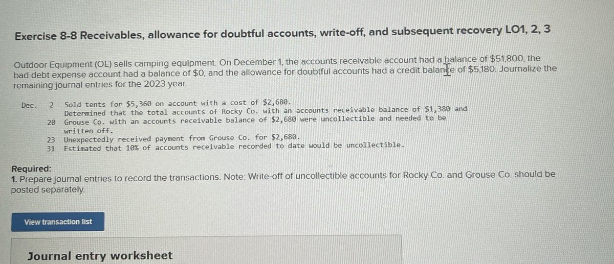 Exercise 8-8 Receivables, allowance for doubtful accounts, write-off, and subsequent recovery LO1, 2, 3
Outdoor Equipment (OE) sells camping equipment. On December 1, the accounts receivable account had a balance of $51,800, the
bad debt expense account had a balance of $0, and the allowance for doubtful accounts had a credit balance of $5,180. Journalize the
remaining journal entries for the 2023 year.
Dec. 2
20
23
31
Sold tents for $5,360 on account with a cost of $2,680.
Determined that the total accounts of Rocky Co. with an accounts receivable balance of $1,380 and
Grouse Co. with an accounts receivable balance of $2,680 were uncollectible and needed to be
written off.
Unexpectedly received payment from Grouse Co. for $2,680.
Estimated that 10% of accounts receivable recorded to date would be uncollectible.
Required:
1. Prepare journal entries to record the transactions. Note: Write-off of uncollectible accounts for Rocky Co. and Grouse Co. should be
posted separately.
View transaction list
Journal entry worksheet