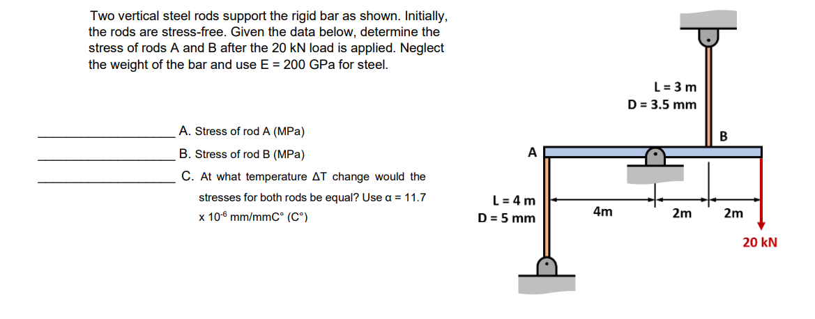 Two vertical steel rods support the rigid bar as shown. Initially,
the rods are stress-free. Given the data below, determine the
stress of rods A and B after the 20 kN load is applied. Neglect
the weight of the bar and use E = 200 GPa for steel.
L= 3 m
D = 3.5 mm
A. Stress of rod A (MPa)
B
B. Stress of rod B (MPa)
C. At what temperature AT change would the
stresses for both rods be equal? Use a = 11.7
L= 4 m
x 10-6 mm/mmC° (C°)
D = 5 mm
4m
2m
2m
20 kN

