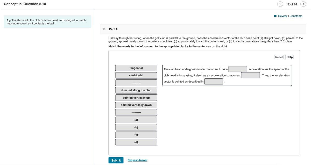Conceptual Question 8.10
12 of 14
>
I Review | Constants
A golfer starts with the club over her head and swings it to reach
maximum speed as it contacts the ball.
Part A
Halfway through her swing, when the golf club is parallel to the ground, does the acceleration vector of the club head point (a) straight down, (b) parallel to the
ground, approximately toward the golfer's shoulders, (c) approximately toward the golfer's feet, or (d) toward a point above the golfer's head? Explain.
Match the words in the left column to the appropriate blanks in the sentences on the right.
Reset
Help
tangential
The club head undergoes circular motion so it has a
acceleration. As the speed of the
centripetal
club head is increasing, it also has an acceleration component
Thus, the acceleration
vector is pointed as described in
directed along the club
pointed vertically up
pointed vertically down
------
(a)
(b)
(c)
(d)
Submit
Request Answer
