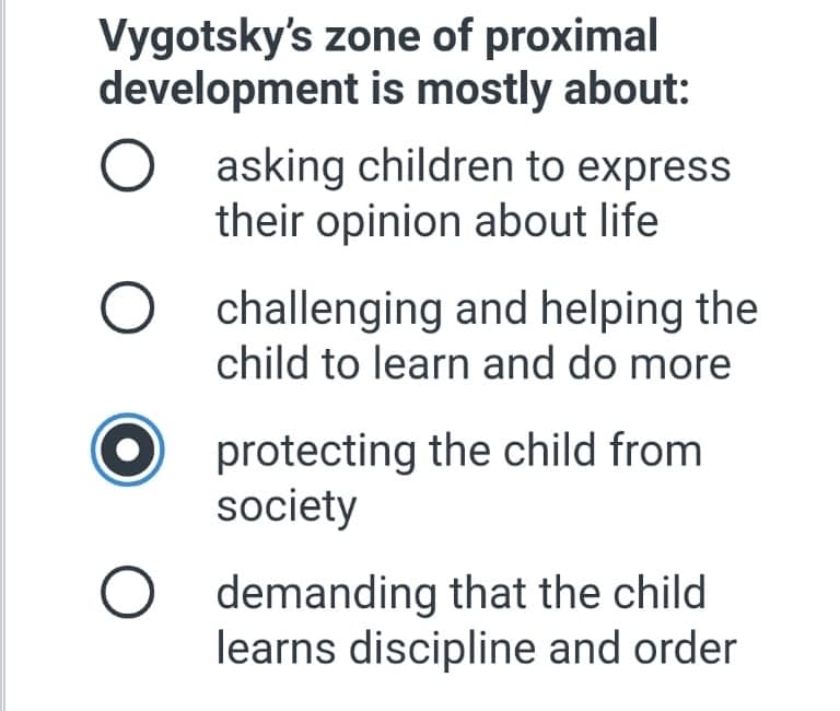 Vygotsky's zone of proximal
development is mostly about:
asking children to express
their opinion about life
challenging and helping the
child to learn and do more
protecting the child from
society
demanding that the child
learns discipline and order
