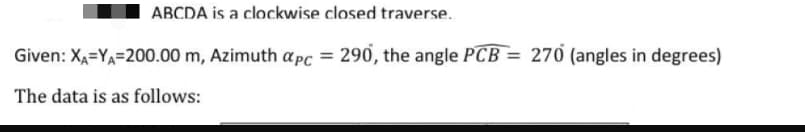 ABCDA is a clockwise closed traverse.
Given: XẠ=YA=200.00 m, Azimuth apc = 290, the angle PCB = 270 (angles in degrees)
The data is as follows:
