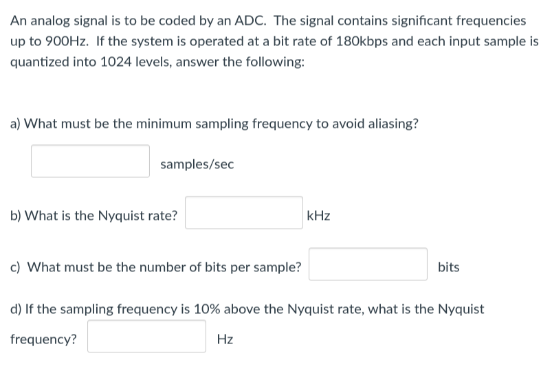 An analog signal is to be coded by an ADC. The signal contains significant frequencies
up to 900Hz. If the system is operated at a bit rate of 180kbps and each input sample is
quantized into 1024 levels, answer the following:
a) What must be the minimum sampling frequency to avoid aliasing?
samples/sec
b) What is the Nyquist rate?
c) What must be the number of bits per sample?
kHz
Hz
bits
d) If the sampling frequency is 10% above the Nyquist rate, what is the Nyquist
frequency?