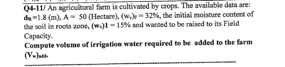 Q4-11/ An agricultural farm is cultivated by crops. The available data are:
dR=1.8 (m), A = 50 (Hectare), (wv)F = 32%, the initial moisture content of
the soil in roots zone, (wy)1 = 15% and wanted to be raised to its Field
Capacity.
Compute volume of irrigation water required to be added to the farm
(Vw)add.