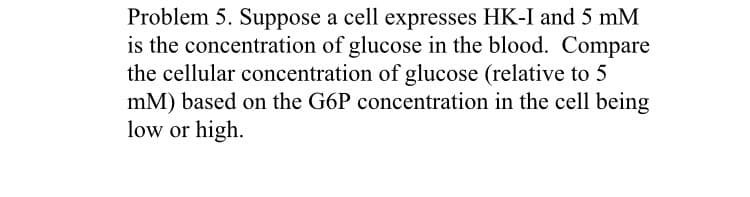 Problem 5. Suppose a cell expresses HK-I and 5 mM
is the concentration of glucose in the blood. Compare
the cellular concentration of glucose (relative to 5
mM) based on the G6P concentration in the cell being
low or high.
