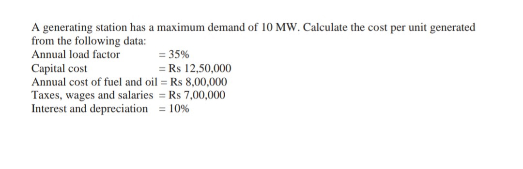 A generating station has a maximum demand of 10 MW. Calculate the cost per unit generated
from the following data:
Annual load factor
= 35%
Capital cost
Annual cost of fuel and oil = Rs 8,00,000
Taxes, wages and salaries =Rs 7,00,000
Interest and depreciation = 10%
= Rs 12,50,000
