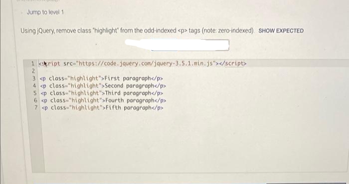 Jump to level 1
Using jQuery, remove class 'highlight' from the odd-indexed <p> tags (note: zero-indexed) SHOW EXPECTED
1 kript src-"https://code.jquery.com/jquery-3.5.1.min.js"></script>
3 <p class-"highlight">First paragraph</p>
4 <p class-"highlight">Second paragraph</p>
<p class-"highlight">Third paragraph</p>
6 <p class-"highlight">Fourth paragraph</p>
7 <p class-"highlight">Fifth paragraph</p>
