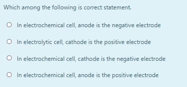 Which among the following is correct statement.
O In electrochemical cell, anode is the negative electrode
O In electrolytic cell, cathode is the positive electrode
O In electrochemical cell, cathode is the negative electrode
O In electrochemical cell, anode is the positive electrode
