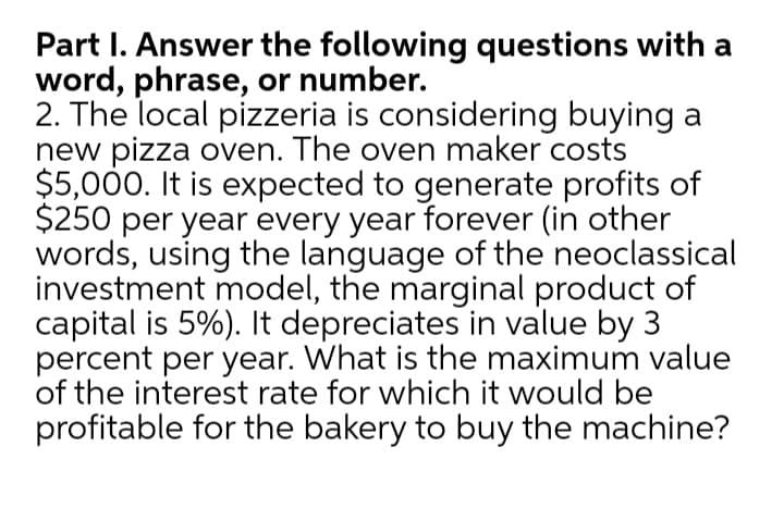 Part I. Answer the following questions with a
word, phrase, or number.
2. The local pizzeria is considering buying a
new pizza oven. The oven maker costs
$5,000. It is expected to generate profits of
$250 per year every year forever (in other
words, using the language of the neoclassical
investment model, the marginal product of
capital is 5%). It depreciates in value by 3
percent per year. What is the maximum value
of the interest rate for which it would be
profitable for the bakery to buy the machine?
