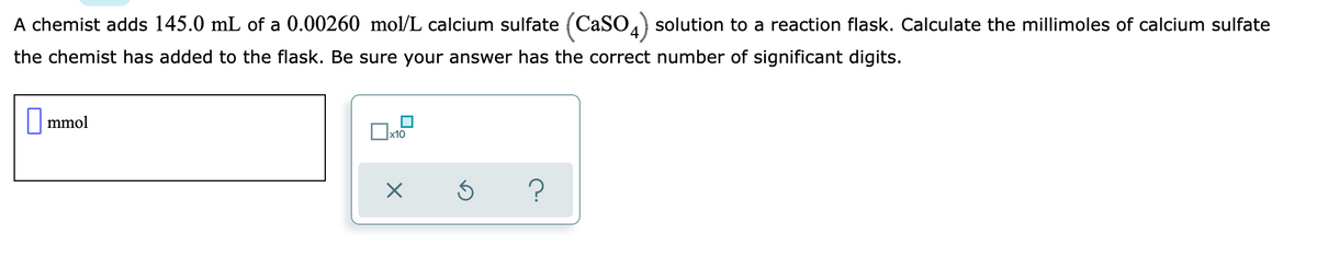 A chemist adds 145.0 mL of a 0.00260 mol/L calcium sulfate (CaSO.) solution to a reaction flask. Calculate the millimoles of calcium sulfate
the chemist has added to the flask. Be sure your answer has the correct number of significant digits.
|mmol
x10
?
