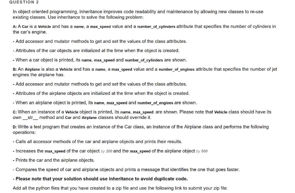 QUESTION 2
In object oriented programming, inheritance improves code readability and maintenance by allowing new classes to re-use
existing classes. Use inheritance to solve the following problem:
A: A Car is a Vehicle and has a name, a max_speed value and a number_of_cylinders attribute that specifies the number of cylinders in
the car's engine.
- Add accessor and mutator methods to get and set the values of the class attributes.
- Attributes of the car objects are initialized at the time when the object is created.
- When a car object is printed, its name, max_speed and number_of_cylinders are shown.
B: An Airplane is also a Vehicle and has a name, a max_speed value and a number_of_engines attribute that specifies the number of jet
engines the airplane has.
- Add accessor and mutator methods to get and set the values of the class attributes.
- Attributes of the airplane objects are initialized at the time when the object is created.
- When an airplane object is printed, its name, max_speed and number_of_engines are shown.
C: When an instance of a Vehicle object is printed, its name, max_speed are shown. Please note that Vehicle class should have its
own_str
method and car and Airplane classes should override it.
D: Write a test program that creates an instance of the Car class, an instance of the Airplane class and performs the following
operations:
- Calls all accessor methods of the car and airplane objects and prints their results.
- Increases the max_speed of the car object by 200 and the max_speed of the airplane object by 500
- Prints the car and the airplane objects.
- Compares the speed of car and airplane objects and prints a message that identifies the one that goes faster.
- Please note that your solution should use inheritance to avoid duplicate code.
Add all the python files that you have created to a zip file and use the following link to submit your zip file.
