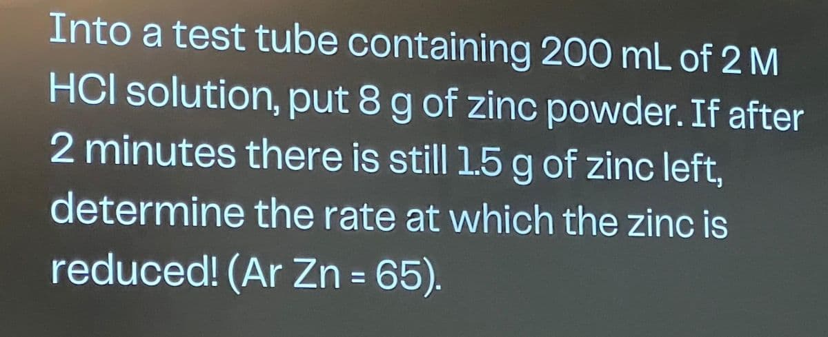 Into a test tube containing 200 mL of 2 M
HCI solution, put 8 g of zinc powder. If after
2 minutes there is still 1.5 g of zinc left,
determine the rate at which the zinc is
reduced! (Ar Zn = 65).