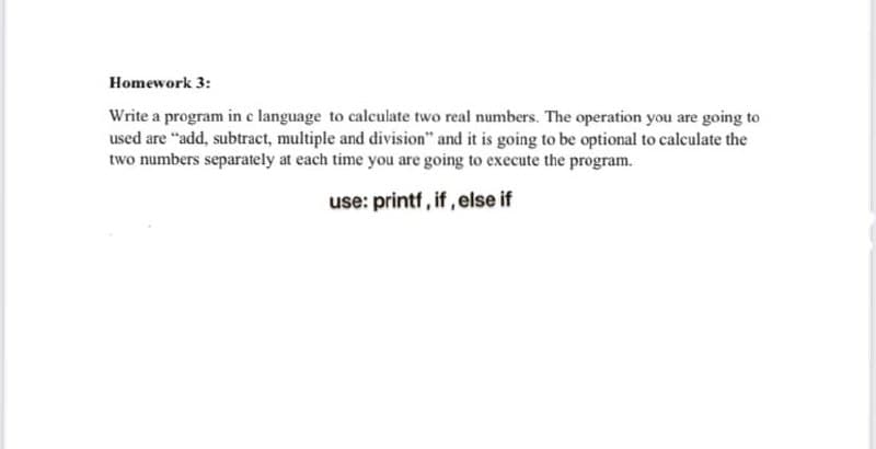 Homework 3:
Write a program in c language to calculate two real numbers. The operation you are going to
used are "add, subtract, multiple and division" and it is going to be optional to calculate the
two numbers separately at each time you are going to execute the program.
use: printf, if, else if
