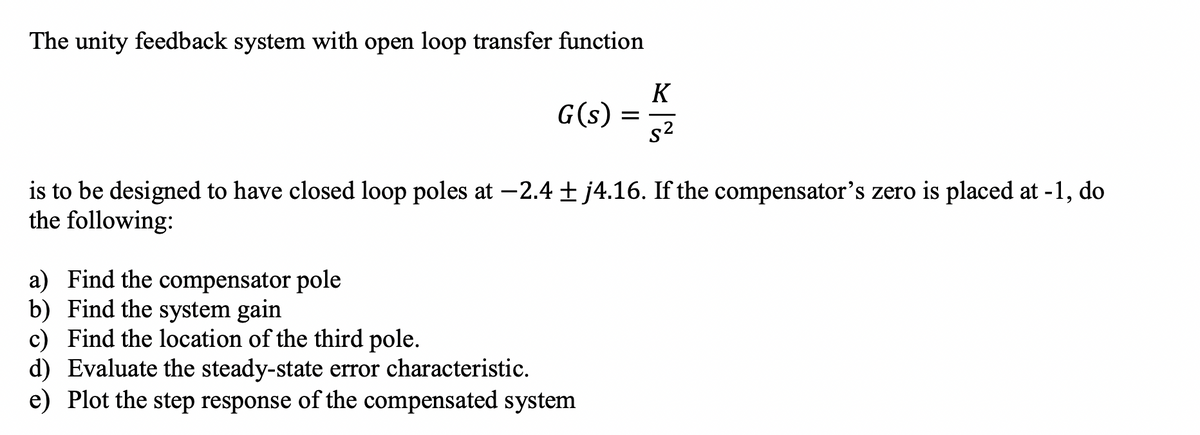 The unity feedback system with open loop transfer function
G(s)
K
S²
is to be designed to have closed loop poles at -2.4 + j4.16. If the compensator's zero is placed at -1, do
the following:
a) Find the compensator pole
b) Find the system gain
c) Find the location of the third pole.
d) Evaluate the steady-state error characteristic.
e) Plot the step response of the compensated system