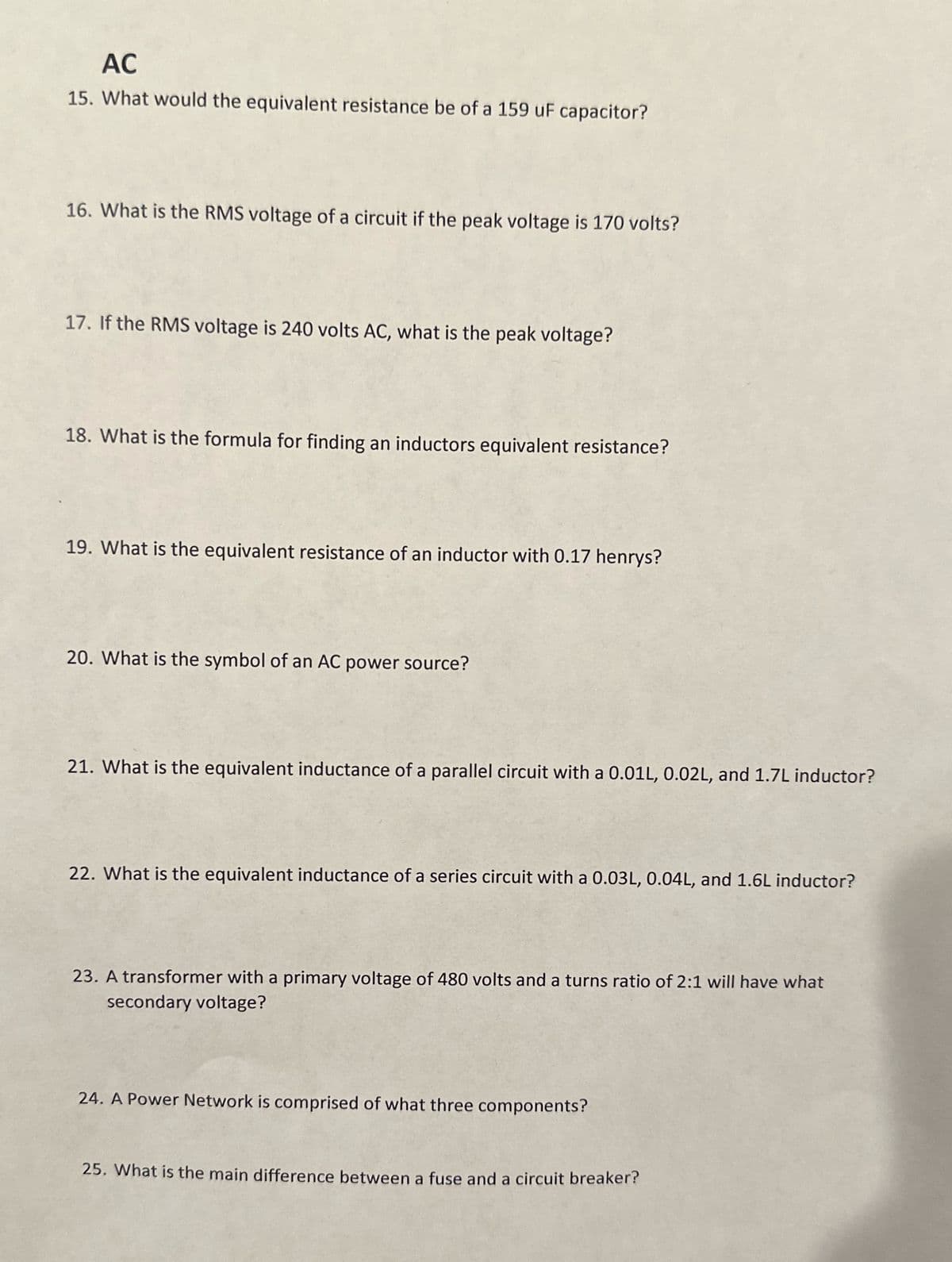 AC
15. What would the equivalent resistance be of a 159 uF capacitor?
16. What is the RMS voltage of a circuit if the peak voltage is 170 volts?
17. If the RMS voltage is 240 volts AC, what is the peak voltage?
18. What is the formula for finding an inductors equivalent resistance?
19. What is the equivalent resistance of an inductor with 0.17 henrys?
20. What is the symbol of an AC power source?
21. What is the equivalent inductance of a parallel circuit with a 0.01L, 0.02L, and 1.7L inductor?
22. What is the equivalent inductance of a series circuit with a 0.03L, 0.04L, and 1.6L inductor?
23. A transformer with a primary voltage of 480 volts and a turns ratio of 2:1 will have what
secondary voltage?
24. A Power Network is comprised of what three components?
25. What is the main difference between a fuse and a circuit breaker?