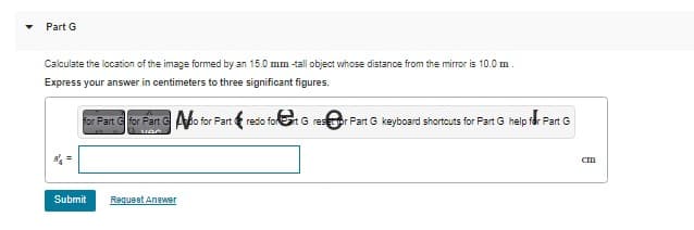 Part G
Calculate the location of the image formed by an 15.0 mm -tall object whose distance from the mirror is 10.0 m
Express your answer in centimeters to three significant figures.
for Part for Part Go for Partn redo for art G rest for Part G keyboard shortcuts for Part G help for Part G
van
Submit
Request Answer
CI