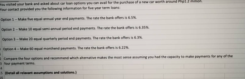 You visited your bank and asked about car loan options you can avail for the purchase of a new car worth around Php1.2 million.
Your contact provided you the following information for five year term loans:
Option 1- Make five equal annual year end payments. The rate the bank offers is 6.5%.
Option 2 - Make 10 equal semi-annual period end payments. The rate the bank offers is 6.35%.
Option 3 -- Make 20 equal quarterly period end payments. The rate the bank offers is 6.3%.
oOption 4 - Make 60 equal monthend payments. The rate the bank offers is 6.22%.
2 Compare the four options and recommend which alternative makes the most sense assuming you had the capacity to make payments for any of the
3 four payment terms.
4
15 (Detail all relavant assumptions and solutions.)
16
