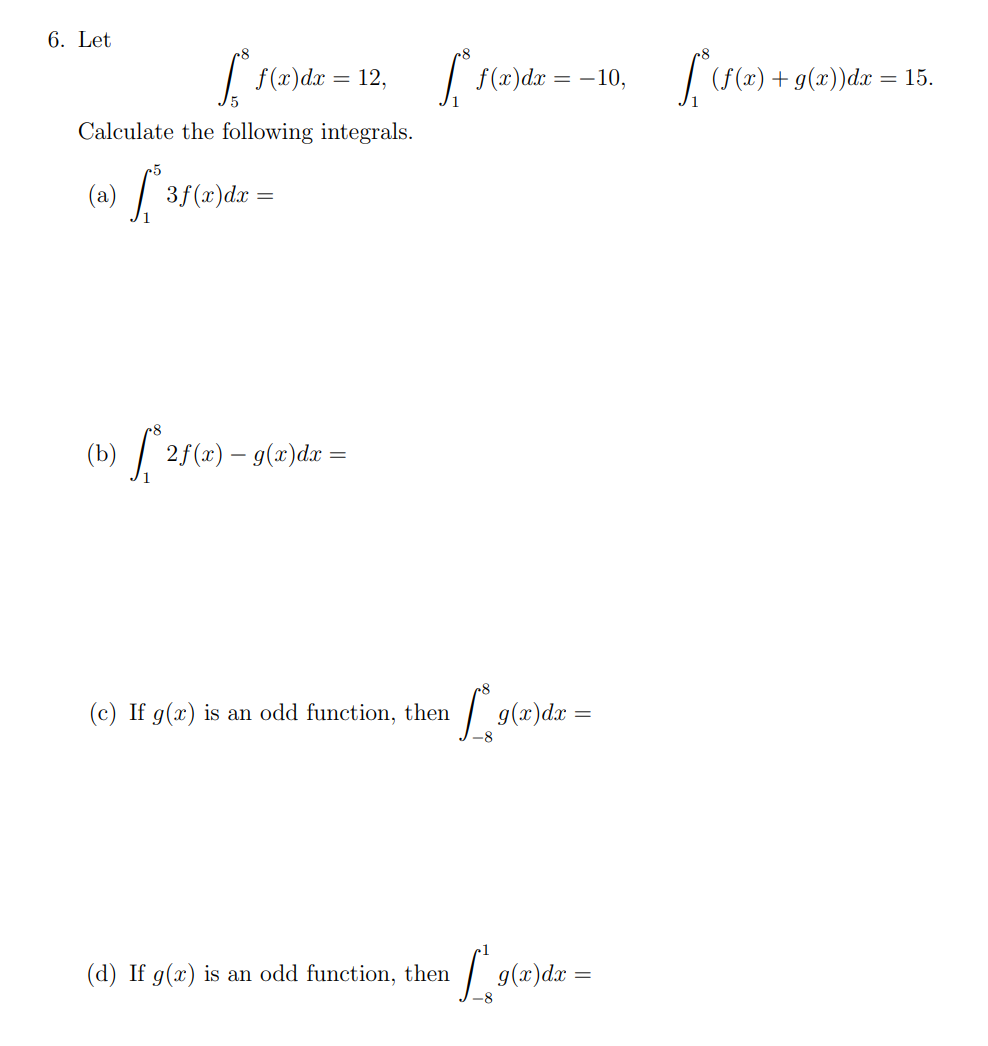 6. Let
S f(x) dx = 12,
Calculate the following integrals.
(a) [*3f(x) dx =
(b) [*2f(x) – g(x)dx =
[₁
f(x) dx = -10,
(c) If g(x) is an odd function, then [¸9(x)dx =
-8
(d) If g(x) is an odd function, then
n [ g(x)
g(x) dx =
[₁*(f(x) + g(x))da =
15.
