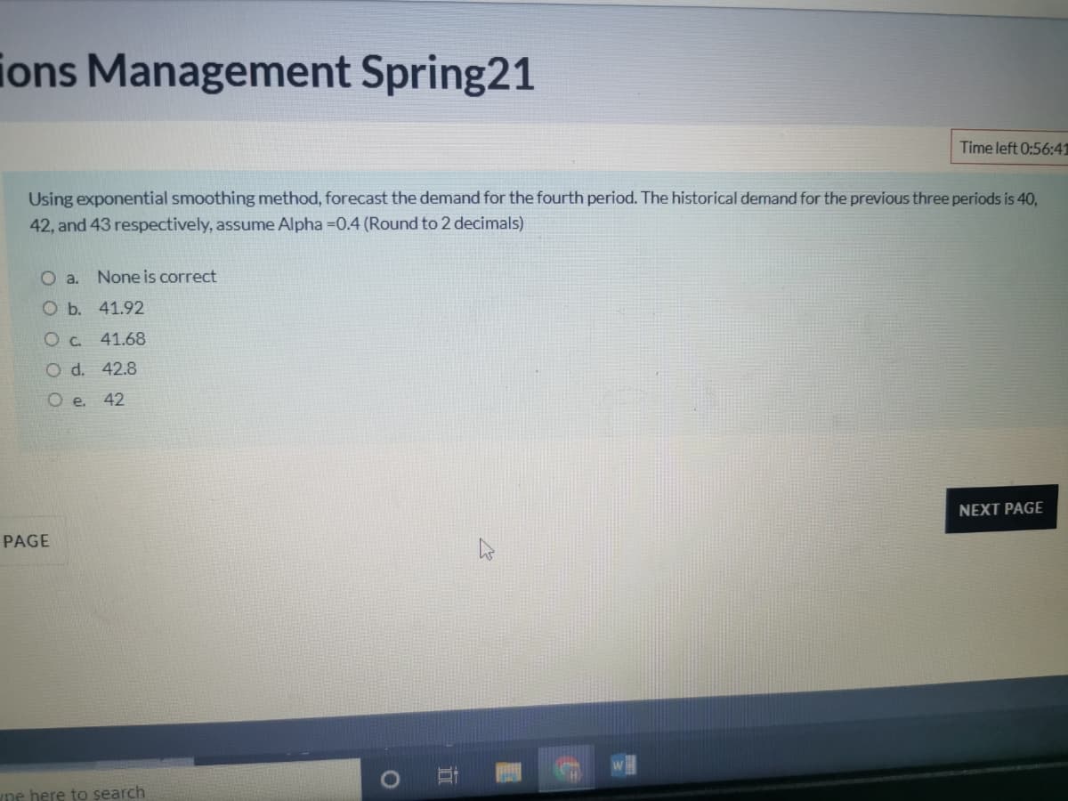 ions Management Spring21
Time left 0:56:41
Using exponential smoothing method, forecast the demand for the fourth period. The historical demand for the previous three periods is 40,
42, and 43 respectively, assume Alpha =0.4 (Round to 2 decimals)
a.
None is correct
O b. 41.92
O C. 41.68
O d. 42.8
Oe.
42
NEXT PAGE
PAGE
pe here to search
