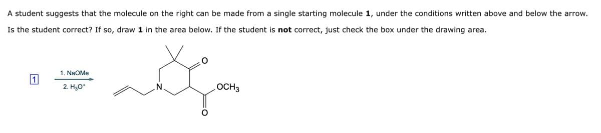 A student suggests that the molecule on the right can be made from a single starting molecule 1, under the conditions written above and below the arrow.
Is the student correct? If so, draw 1 in the area below. If the student is not correct, just check the box under the drawing area.
1. NaOMe
1
2. H3O+
N.
OCH3