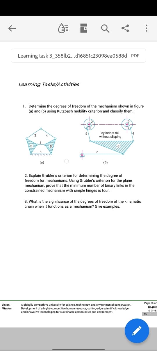 Learning task 3_358fb2...d16851c23098ea0588d PDF
Learning Tasks/Activities
1. Determine the degrees of freedom of the mechanism shown in figure
(a) and (b) using Kutzbach mobility criterion and classify them.
cylinders roll
without slipping
4
2
(a)
(b)
2. Explain Grubler's criterion for determining the degree of
freedom for mechanisms. Using Grubler's criterion for the plane
mechanism, prove that the minimum number of binary links in the
constrained mechanism with simple hinges is four.
3. What is the significance of the degrees of freedom of the kinematic
chain when it functions as a mechanism? Give examples.
Page 26 of
Vision:
A globally competitive university for science, technology, and environmental conservation.
Development of a highly competitive human resource, cutting-edge scientific knowledge
and innovative technologies for sustainable communities and environment.
ТР-IMD
Mission:
vo 07-15
