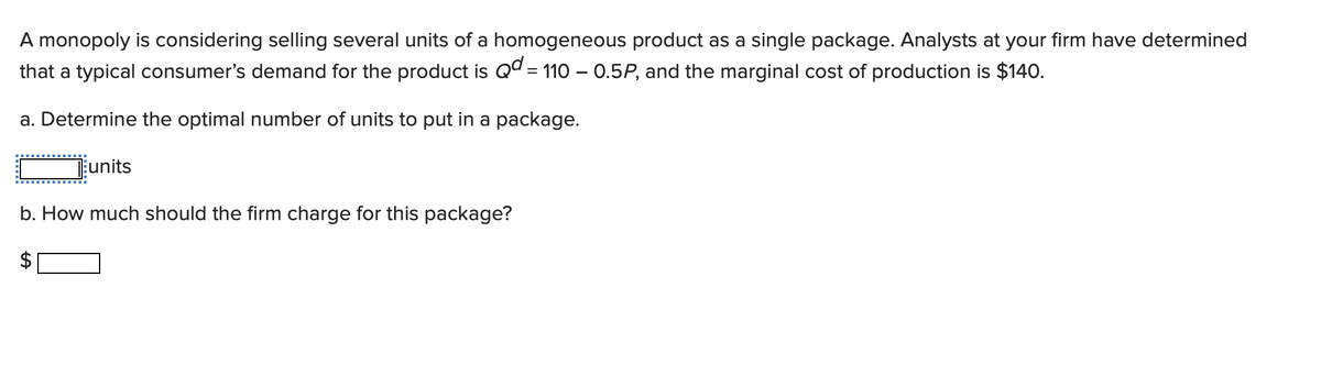 A monopoly is considering selling several units of a homogeneous product as a single package. Analysts at your firm have determined
that a typical consumer's demand for the product is Qd = 110 - 0.5P, and the marginal cost of production is $140.
a. Determine the optimal number of units to put in a package.
units
b. How much should the firm charge for this package?