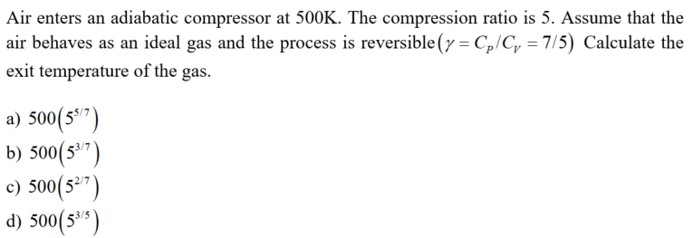 Air enters an adiabatic compressor at 500K. The compression ratio is 5. Assume that the
air behaves as an ideal gas and the process is reversible (y = Cp/C, = 7/5) Calculate the
exit temperature of the gas.
a) 500(5*7)
b) 500(5")
c) 500(5")
d) 500(5"s)
