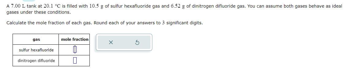 A 7.00 L tank at 20.1 °C is filled with 10.5 g of sulfur hexafluoride gas and 6.52 g of dinitrogen difluoride gas. You can assume both gases behave as ideal
gases under these conditions.
Calculate the mole fraction of each gas. Round each of your answers to 3 significant digits.
gas
sulfur hexafluoride
dinitrogen difluoride
mole fraction
0