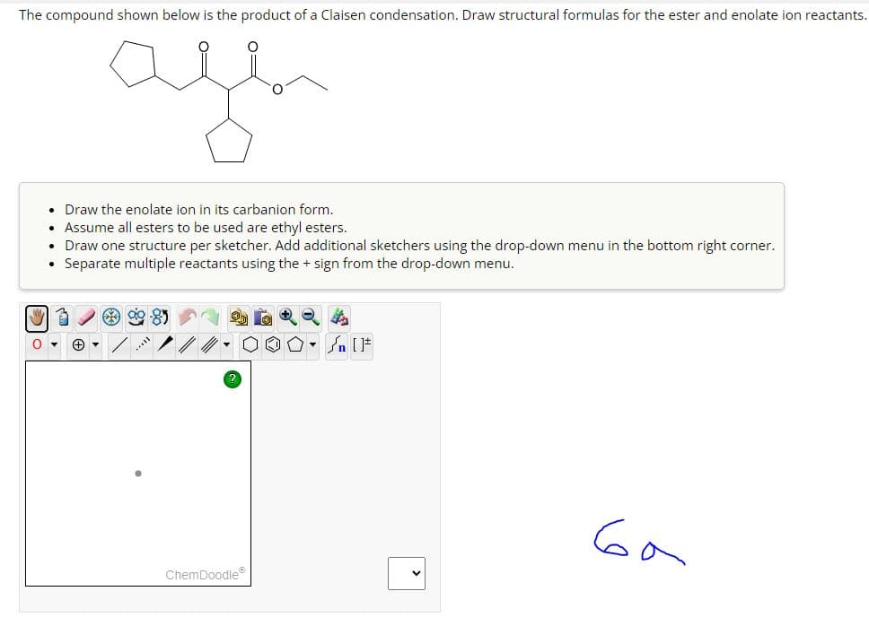 The compound shown below is the product of a Claisen condensation. Draw structural formulas for the ester and enolate ion reactants.
afen
• Draw the enolate ion in its carbanion form.
• Assume all esters to be used are ethyl esters.
• Draw one structure per sketcher. Add additional sketchers using the drop-down menu in the bottom right corner.
• Separate multiple reactants using the + sign from the drop-down menu.
ChemDoodle®
ба