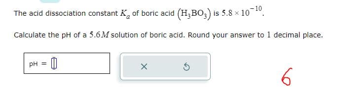 The acid dissociation constant K of boric acid (H₂BO3) is 5.8 × 10-¹0.
Calculate the pH of a 5.6M solution of boric acid. Round your answer to 1 decimal place.
pH = 0
X
6