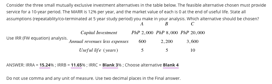 Consider the three small mutually exclusive investment alternatives in the table below. The feasible alternative chosen must provide
service for a 10-year period. The MARR is 12% per year, and the market value of each is 0 at the end of useful life. State all
assumptions (repeatablity/co-terminated at 5 year study period) you make in your analysis. Which alternative should be chosen?
A
B
Capital Investment
PhP 2,000 PhP 8,000 PhP 20,000
Use IRR (FW equation) analysis.
Annual revenues less expenses
600
2,200
3,600
Useful life (years)
5
5
10
ANSWER: IRRA = 15.24% ; IRRB = 11.65% ; IRRC = Blank 3% ; Choose alternative Blank 4
%3D
%3D
Do not use comma and any unit of measure. Use two decimal places in the Final answer.
