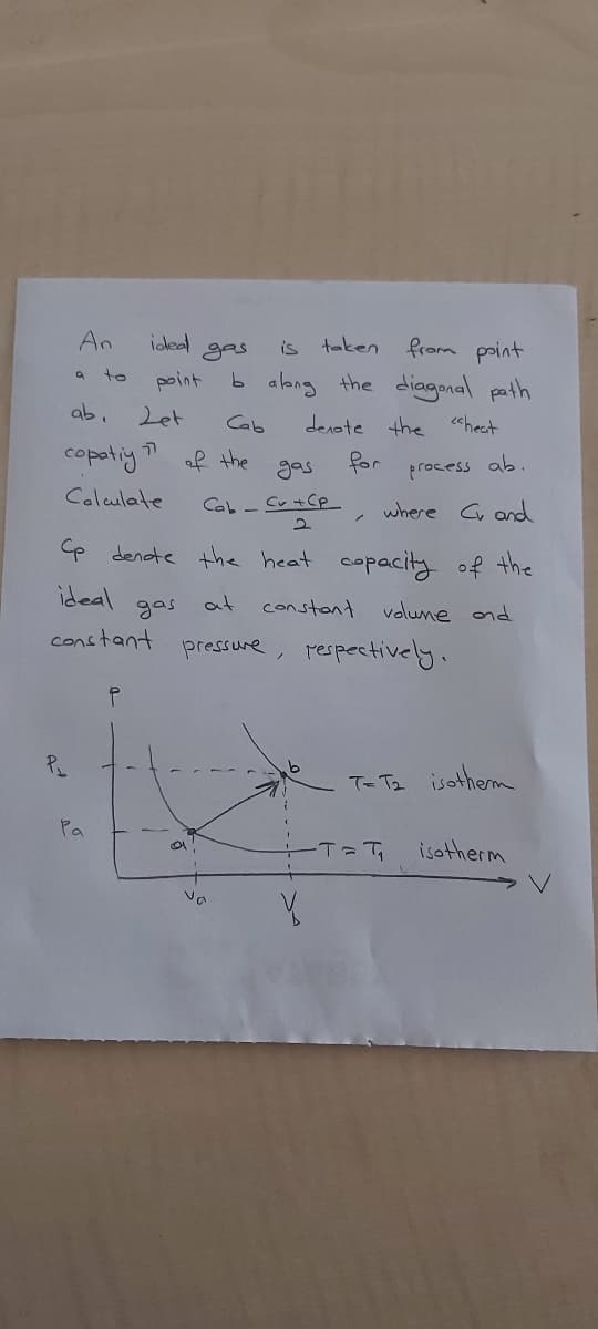 An
idead gas
is taken from point
b albng the diagonal path
a to
point
ab.
Let
Cab
denote the
chect
copatiy? af the
Jor
process
where C and
ab.
gas
Calculate
Cab - Sv +Cp
e denote the heat
copacity of the
ideal
gas
at
constant
volune ond
constant
pressure, pespectively.
T- Te isotherm
Pa
isotherm
Vo
