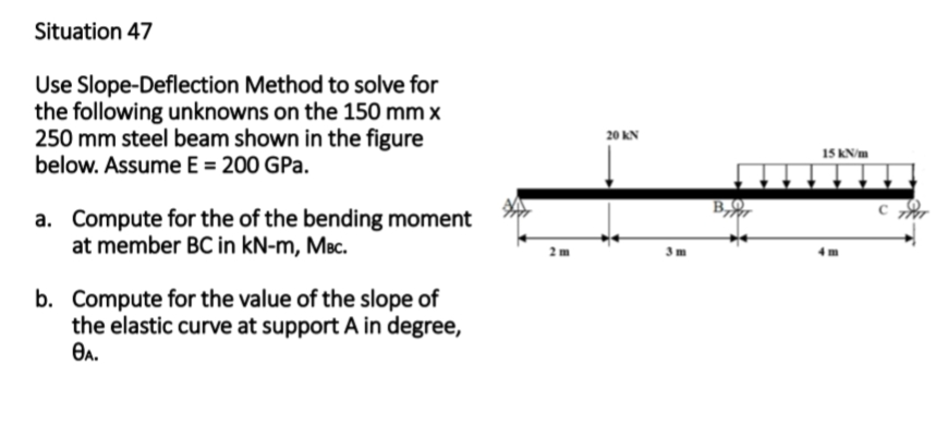 Situation 47
Use Slope-Deflection Method to solve for
the following unknowns on the 150 mm x
250 mm steel beam shown in the figure
below. Assume E = 200 GPa.
a. Compute for the of the bending moment
at member BC in kN-m, MBc.
b. Compute for the value of the slope of
the elastic curve at support A in degree,
ӨА.
20 KN
15 kN/m
4m