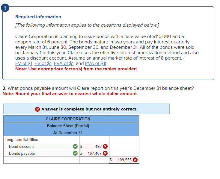 !
Required information
[The following information applies to the questions displayed below.]
Claire Corporation is planning to issue bonds with a face value of $110,000 and a
coupon rate of 6 percent. The bonds mature in two years and pay interest quarterly
every March 31, June 30, September 30, and December 31. All of the bonds were sold
on January 1 of this year. Claire uses the effective-interest amortization method and also
uses a discount account. Assume an annual market rate of interest of 8 percent. (
FV of $1, PV of $1, FVA of $1, and PVA of $1)
Note: Use appropriate factor(s) from the tables provided.
3. What bonds payable amount will Claire report on this year's December 31 balance sheet?
Note: Round your final answer to nearest whole dollar amount.
Long-term liabilities
Bond discount
Bonds payable
Answer is complete but not entirely correct.
CLAIRE CORPORATION
Balance Sheet (Partial)
At December 31
$
$
498 X
107,407 X
$ 109,555