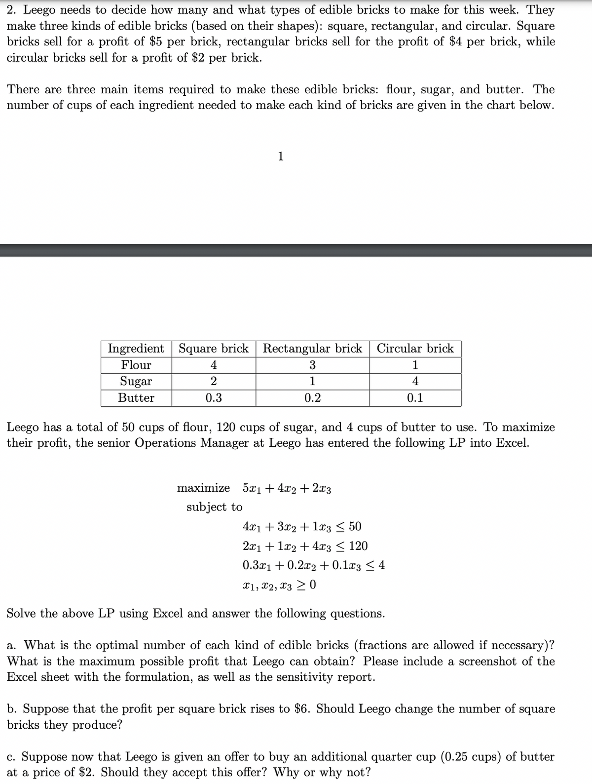 2. Leego needs to decide how many and what types of edible bricks to make for this week. They
make three kinds of edible bricks (based on their shapes): square, rectangular, and circular. Square
bricks sell for a profit of $5 per brick, rectangular bricks sell for the profit of $4 per brick, while
circular bricks sell for a profit of $2 per brick.
There are three main items required to make these edible bricks: flour, sugar, and butter. The
number of cups of each ingredient needed to make each kind of bricks are given in the chart below.
Ingredient Square brick
Flour
Sugar
Butter
4
2
0.3
1
Rectangular brick
3
1
0.2
Circular brick
1
4
0.1
Leego has a total of 50 cups of flour, 120 cups of sugar, and 4 cups of butter to use. To maximize
their profit, the senior Operations Manager at Leego has entered the following LP into Excel.
maximize 5x₁ +4x2+2x3
subject to
4x1 + 3x2 + 1x3 ≤ 50
2x1 + 1x2 + 4x3 ≤ 120
0.3x1 +0.2x2 + 0.1x3 ≤ 4
X1, X2, X30
Solve the above LP using Excel and answer the following questions.
a. What is the optimal number of each kind of edible bricks (fractions are allowed if necessary)?
What is the maximum possible profit that Leego can obtain? Please include a screenshot of the
Excel sheet with the formulation, as well as the sensitivity report.
b. Suppose that the profit per square brick rises to $6. Should Leego change the number of
bricks they produce?
square
c. Suppose now that Leego is given an offer to buy an additional quarter cup (0.25 cups) of butter
at a price of $2. Should they accept this offer? Why or why not?