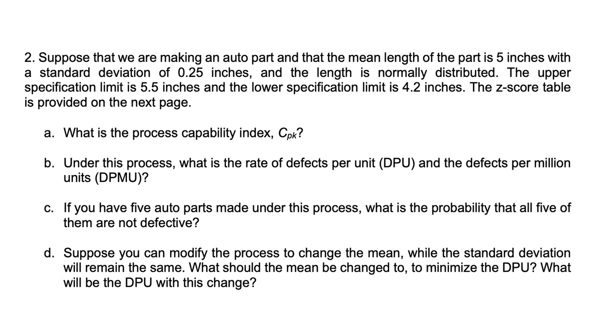 2. Suppose that we are making an auto part and that the mean length of the part is 5 inches with
a standard deviation of 0.25 inches, and the length is normally distributed. The upper
specification limit is 5.5 inches and the lower specification limit is 4.2 inches. The z-score table
is provided on the next page.
a. What is the process capability index, Cpk?
b. Under this process, what is the rate of defects per unit (DPU) and the defects per million
units (DPMU)?
c. If you have five auto parts made under this process, what is the probability that all five of
them are not defective?
d. Suppose you can modify the process to change the mean, while the standard deviation
will remain the same. What should the mean be changed to, to minimize the DPU? What
will be the DPU with this change?